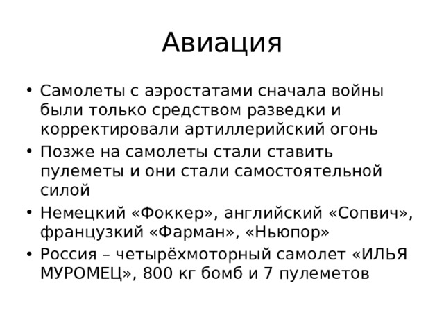 Авиация Самолеты с аэростатами сначала войны были только средством разведки и корректировали артиллерийский огонь Позже на самолеты стали ставить пулеметы и они стали самостоятельной силой Немецкий «Фоккер», английский «Сопвич», французкий «Фарман», «Ньюпор» Россия – четырёхмоторный самолет «ИЛЬЯ МУРОМЕЦ», 800 кг бомб и 7 пулеметов 