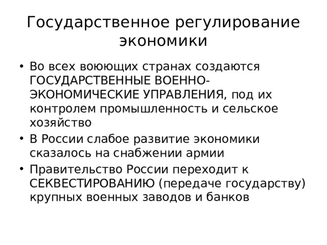 Государственное регулирование экономики Во всех воюющих странах создаются ГОСУДАРСТВЕННЫЕ ВОЕННО-ЭКОНОМИЧЕСКИЕ УПРАВЛЕНИЯ, под их контролем промышленность и сельское хозяйство В России слабое развитие экономики сказалось на снабжении армии Правительство России переходит к СЕКВЕСТИРОВАНИЮ (передаче государству) крупных военных заводов и банков 