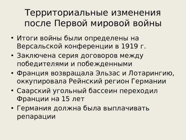 Территориальные изменения после Первой мировой войны Итоги войны были определены на Версальской конференции в 1919 г. Заключена серия договоров между победителями и побежденными Франция возвращала Эльзас и Лотарингию, оккупировала Рейнский регион Германии Саарский угольный бассеин переходил Франции на 15 лет Германия должна была выплачивать репарации 