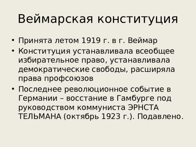 Веймарская конституция Принята летом 1919 г. в г. Веймар Конституция устанавливала всеобщее избирательное право, устанавливала демократические свободы, расширяла права профсоюзов Последнее революционное событие в Германии – восстание в Гамбурге под руководством коммуниста ЭРНСТА ТЕЛЬМАНА (октябрь 1923 г.). Подавлено . 