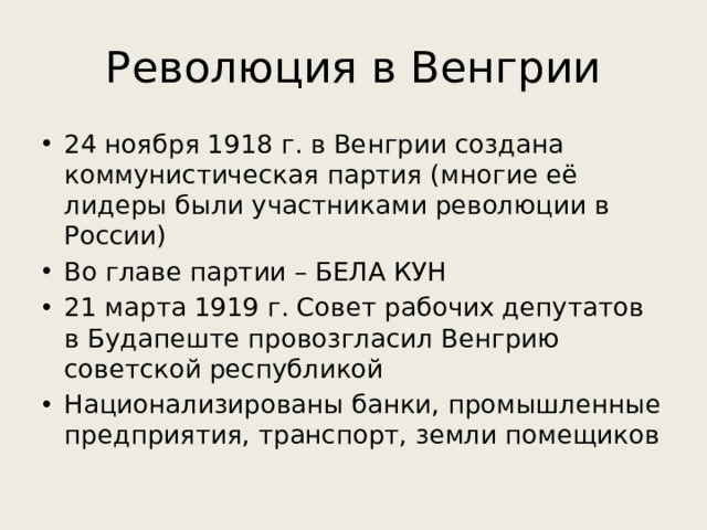 Революция в Венгрии 24 ноября 1918 г. в Венгрии создана коммунистическая партия (многие её лидеры были участниками революции в России) Во главе партии – БЕЛА КУН 21 марта 1919 г. Совет рабочих депутатов в Будапеште провозгласил Венгрию советской республикой Национализированы банки, промышленные предприятия, транспорт, земли помещиков 