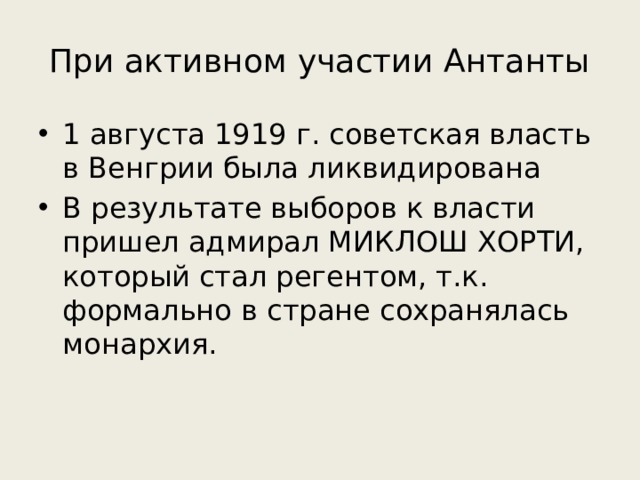 При активном участии Антанты 1 августа 1919 г. советская власть в Венгрии была ликвидирована В результате выборов к власти пришел адмирал МИКЛОШ ХОРТИ, который стал регентом, т.к. формально в стране сохранялась монархия. 