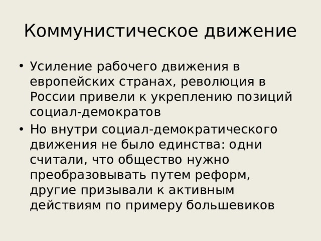 Коммунистическое движение Усиление рабочего движения в европейских странах, революция в России привели к укреплению позиций социал-демократов Но внутри социал-демократического движения не было единства: одни считали, что общество нужно преобразовывать путем реформ, другие призывали к активным действиям по примеру большевиков 