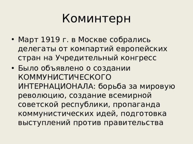 Коминтерн Март 1919 г. в Москве собрались делегаты от компартий европейских стран на Учредительный конгресс Было объявлено о создании КОММУНИСТИЧЕСКОГО ИНТЕРНАЦИОНАЛА: борьба за мировую революцию, создание всемирной советской республики, пропаганда коммунистических идей, подготовка выступлений против правительства 