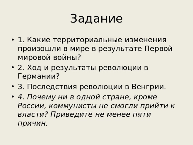 Задание 1. Какие территориальные изменения произошли в мире в результате Первой мировой войны? 2. Ход и результаты революции в Германии? 3. Последствия революции в Венгрии. 4. Почему ни в одной стране, кроме России, коммунисты не смогли прийти к власти? Приведите не менее пяти причин. 
