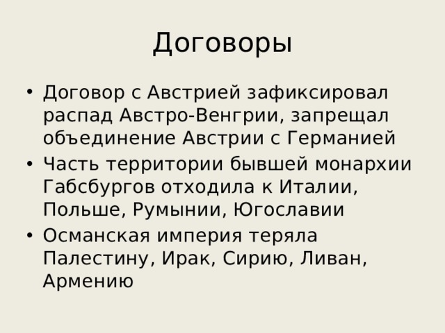 Договоры Договор с Австрией зафиксировал распад Австро-Венгрии, запрещал объединение Австрии с Германией Часть территории бывшей монархии Габсбургов отходила к Италии, Польше, Румынии, Югославии Османская империя теряла Палестину, Ирак, Сирию, Ливан, Армению 