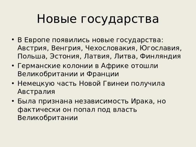 Новые государства В Европе появились новые государства: Австрия, Венгрия, Чехословакия, Югославия, Польша, Эстония, Латвия, Литва, Финляндия Германские колонии в Африке отошли Великобритании и Франции Немецкую часть Новой Гвинеи получила Австралия Была признана независимость Ирака, но фактически он попал под власть Великобритании 