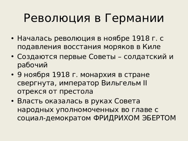 Революция в Германии Началась революция в ноябре 1918 г. с подавления восстания моряков в Киле Создаются первые Советы – солдатский и рабочий 9 ноября 1918 г. монархия в стране свергнута, император Вильгельм II отрекся от престола Власть оказалась в руках Совета народных уполномоченных во главе с социал-демократом ФРИДРИХОМ ЭБЕРТОМ 