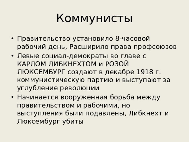 Коммунисты Правительство установило 8-часовой рабочий день, Расширило права профсоюзов Левые социал-демократы во главе с КАРЛОМ ЛИБКНЕХТОМ и РОЗОЙ ЛЮКСЕМБУРГ создают в декабре 1918 г. коммунистическую партию и выступают за углубление революции Начинается вооруженная борьба между правительством и рабочими, но выступления были подавлены, Либкнехт и Люксембург убиты 