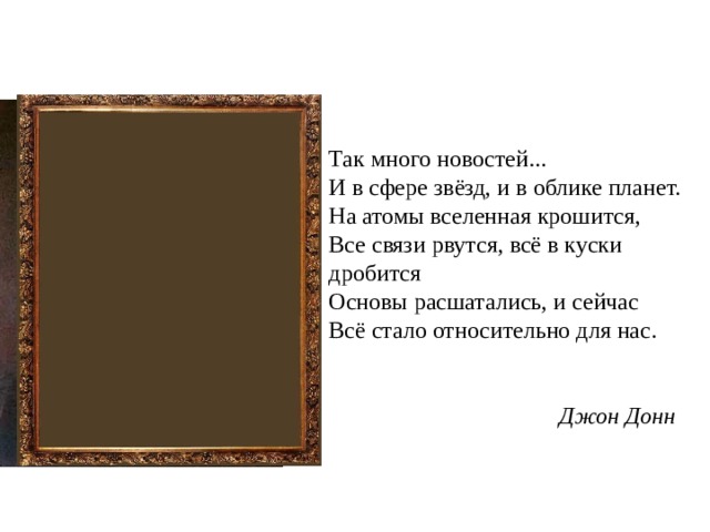 Так много новостей...  И в сфере звёзд, и в облике планет.  На атомы вселенная крошится,  Все связи рвутся, всё в куски дробится  Основы расшатались, и сейчас  Всё стало относительно для нас.    Джон Донн 