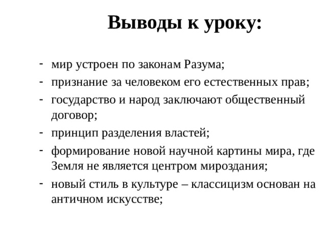 Выводы к уроку: мир устроен по законам Разума; признание за человеком его естественных прав; государство и народ заключают общественный договор; принцип разделения властей; формирование новой научной картины мира, где Земля не является центром мироздания; новый стиль в культуре – классицизм основан на античном искусстве; 