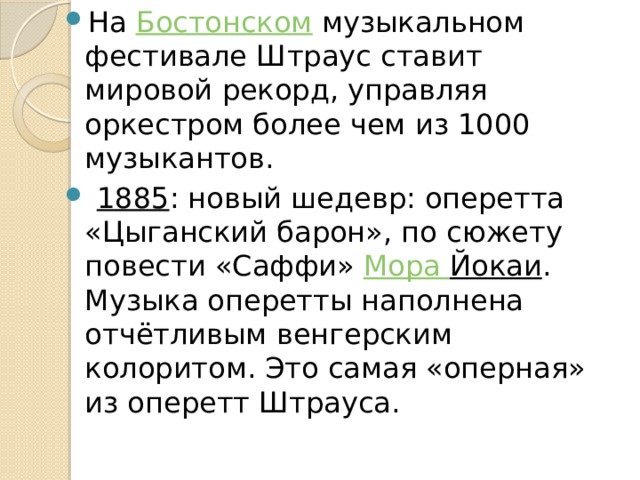 На  Бостонском  музыкальном фестивале Штраус ставит мировой рекорд, управляя оркестром более чем из 1000 музыкантов.  1885 : новый шедевр: оперетта «Цыганский барон», по сюжету повести «Саффи»  Мора Йокаи . Музыка оперетты наполнена отчётливым венгерским колоритом. Это самая «оперная» из оперетт Штрауса. 