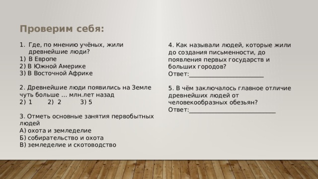 Проверим себя: Где, по мнению учёных, жили древнейшие люди? В Европе 2) В Южной Америке 3) В Восточной Африке 2. Древнейшие люди появились на Земле чуть больше … млн.лет назад 1 2) 2 3) 5 3. Отметь основные занятия первобытных людей А) охота и земледелие Б) собирательство и охота В) земледелие и скотоводство 4. Как называли людей, которые жили до создания письменности, до появления первых государств и больших городов? Ответ:_________________________ 5. В чём заключалось главное отличие древнейших людей от человекообразных обезьян? Ответ:_____________________________ 