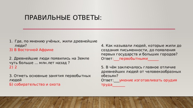 Правильные ответы: Где, по мнению учёных, жили древнейшие люди? 3) В Восточной Африке 2. Древнейшие люди появились на Земле чуть больше … млн.лет назад ? 2 3. Отметь основные занятия первобытных людей Б) собирательство и охота 4. Как называли людей, которые жили до создания письменности, до появления первых государств и больших городов? Ответ :___первобытными______ 5. В чём заключалось главное отличие древнейших людей от человекообразных обезьян? Ответ:___ умение изготавливать орудия труда_______ 