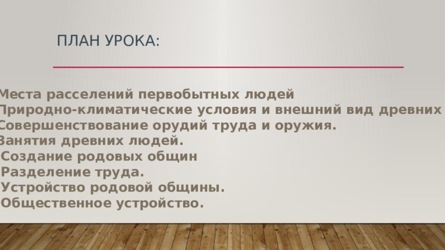План урока: Места расселений первобытных людей Природно-климатические условия и внешний вид древних людей. Совершенствование орудий труда и оружия. Занятия древних людей. 3. Создание родовых общин 4. Разделение труда. 5. Устройство родовой общины. 6. Общественное устройство. 