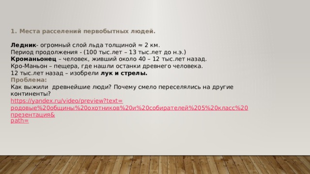 Места расселений первобытных людей.  Ледник - огромный слой льда толщиной ≈ 2 км. Период продолжения - (100 тыс.лет – 13 тыс.лет до н.э.) Кроманьонец – человек, живший около 40 – 12 тыс.лет назад. Кро-Маньон – пещера, где нашли останки древнего человека. 12 тыс.лет назад – изобрели лук и стрелы. Проблема: Как выжили древнейшие люди? Почему смело переселялись на другие континенты? https://yandex.ru/video/preview?text= родовые%20общины%20охотников%20и%20собирателей%205%20класс%20презентация& path= 