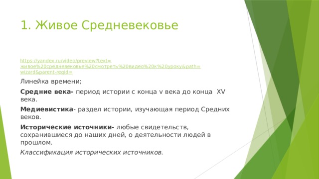 1. Живое Средневековье   https://yandex.ru/video/preview?text= живое%20средневековье%20смотреть%20видео%20к%20уроку& path= wizard&parent-reqid = Линейка времени; Средние века- период истории с конца v века до конца XV века. Медиевистика - раздел истории, изучающая период Средних веков. Исторические источники- любые свидетельств, сохранившиеся до наших дней, о деятельности людей в прошлом. Классификация исторических источников. 