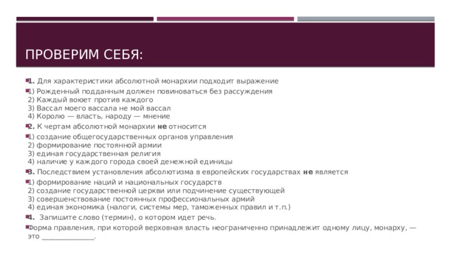 Проверим себя: 1.  Для характеристики абсолютной монархии подходит выра­жение 1) Рожденный подданным должен повиноваться без рассуждения  2) Каждый воюет против каждого  3) Вассал моего вассала не мой вассал  4) Королю — власть, народу — мнение 2.  К чертам абсолютной монархии  не  относится 1) создание общегосударственных органов управления  2) формирование постоянной армии  3) единая государственная религия  4) наличие у каждого города своей денежной единицы 3.  Последствием установления абсолютизма в европейских государствах  не  является 1) формирование наций и национальных государств  2) создание государственной церкви или подчинение суще­ствующей  3) совершенствование постоянных профессиональных ар­мий  4) единая экономика (налоги, системы мер, таможенных правил и т.п.) 4.  Запишите слово (термин), о котором идет речь. Форма правления, при которой верховная власть неогра­ниченно принадлежит одному лицу, монарху, — это _______________. 