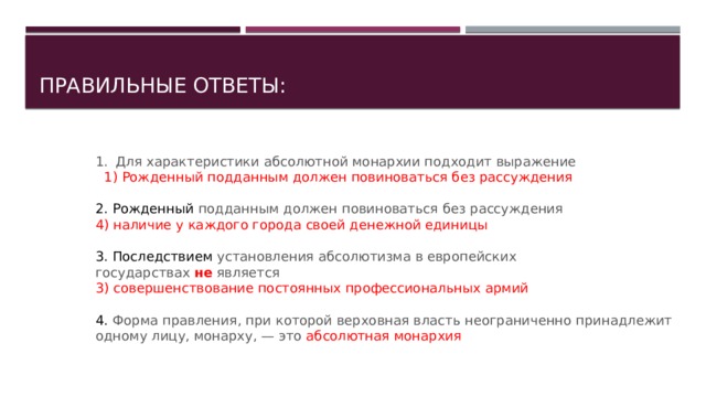Правильные ответы: Для характеристики абсолютной монархии подходит выра­жение  1) Рожденный подданным должен повиноваться без рассуждения 2. Рожденный подданным должен повиноваться без рассуждения 4) наличие у каждого города своей денежной единицы 3. Последствием установления абсолютизма в европейских государствах  не  является 3) совершенствование постоянных профессиональных ар­мий 4. Форма правления, при которой верховная власть неогра­ниченно принадлежит одному лицу, монарху, — это абсолютная монархия   