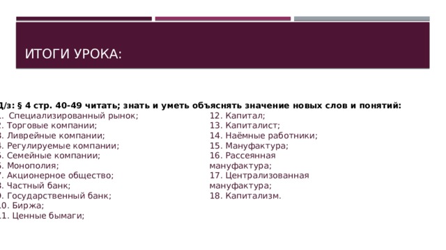 Итоги урока: Д/з: § 4 стр. 40-49 читать; знать и уметь объяснять значение новых слов и понятий: Специализированный рынок; 2. Торговые компании; 3. Ливрейные компании; 4. Регулируемые компании; 5. Семейные компании; 6. Монополия; 7. Акционерное общество; 8. Частный банк; 9. Государственный банк; 10. Биржа; 11. Ценные бымаги; 12. Капитал; 13. Капиталист; 14. Наёмные работники; 15. Мануфактура; 16. Рассеянная мануфактура; 17. Централизованная мануфактура; 18. Капитализм. 