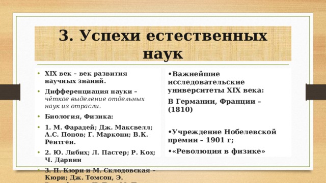 3. Успехи естественных наук XIX век – век развития научных знаний. Дифференциация науки – чёткое выделение отдельных наук из отрасли. Биология, Физика: 1. М. Фарадей; Дж. Максвелл; А.С. Попов; Г. Маркони; В.К. Рентген. 2. Ю. Либих; Л. Пастер; Р. Кох; Ч. Дарвин 3. П. Кюри и М. Склодовская – Кюри; Дж. Томсон, Э. Резерфорд и Н. Бор; М. Планк; А. Эйнштейн. • Важнейшие исследовательские университеты XIX века: В Германии, Франции – (1810)  • Учреждение Нобелевской премии – 1901 г; • «Революция в физике» 