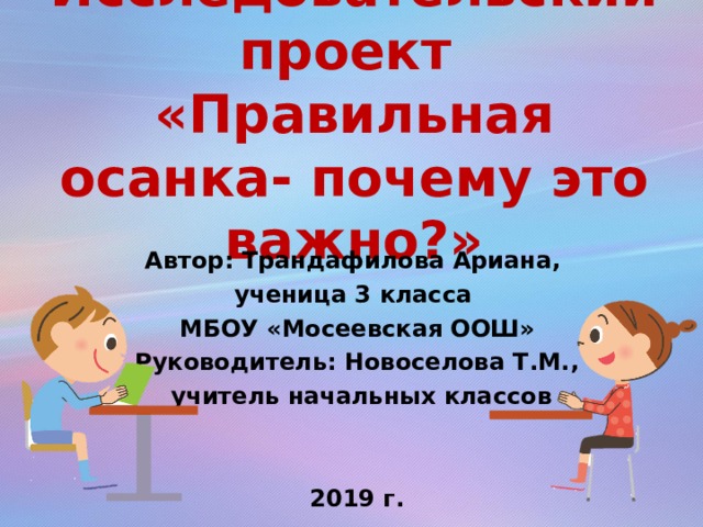 Исследовательский проект  «Правильная осанка- почему это важно?» Автор: Трандафилова Ариана, ученица 3 класса МБОУ «Мосеевская ООШ» Руководитель: Новоселова Т.М.,  учитель начальных классов   2019 г.  