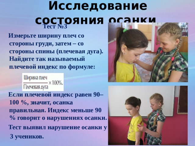 Исследование состояния осанки Тест №3  Измерьте ширину плеч со стороны груди, затем – со стороны спины (плечевая дуга). Найдите так называемый плечевой индекс по формуле:    Если плечевой индекс равен 90–100 %, значит, осанка правильная. Индекс меньше 90 % говорит о нарушениях осанки.  Тест выявил нарушение осанки у  3 учеников.  