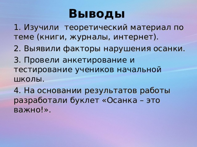 Выводы 1. Изучили теоретический материал по теме (книги, журналы, интернет). 2. Выявили факторы нарушения осанки. 3. Провели анкетирование и тестирование учеников начальной школы. 4. На основании результатов работы разработали буклет «Осанка – это важно!».  