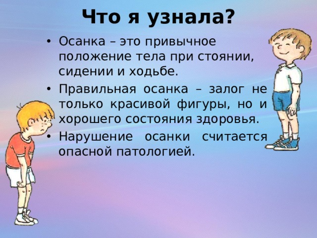 Что я узнала? Осанка – это привычное положение тела при стоянии, сидении и ходьбе. Правильная осанка – залог не только красивой фигуры, но и хорошего состояния здоровья. Нарушение осанки считается опасной патологией.   