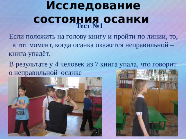 Исследование состояния осанки Тест №1  Если положить на голову книгу и пройти по линии, то, в тот момент, когда осанка окажется неправильной – книга упадёт.  В результате у 4 человек из 7 книга упала, что говорит о неправильной осанке 
