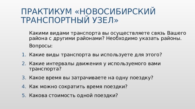 ПРАКТИКУМ «НОВОСИБИРСКИЙ ТРАНСПОРТНЫЙ УЗЕЛ» Какими видами транспорта вы осуществляете связь Вашего района с другими районами? Необходимо указать районы. Вопросы: Какие виды транспорта вы используете для этого? Какие интервалы движения у используемого вами транспорта? Какое время вы затрачиваете на одну поездку? Как можно сократить время поездки? Какова стоимость одной поездки? 