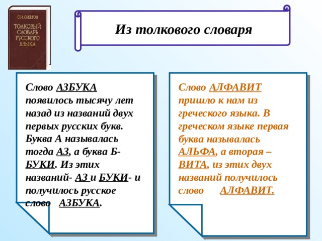 Из толкового словаря Слово АЗБУКА появилось тысячу лет назад из названий двух первых русских букв. Буква А называлась тогда АЗ , а буква Б- БУКИ . Из этих названий- АЗ и БУКИ - и получилось русское слово АЗБУКА . Слово АЛФАВИТ пришло к нам из греческого языка. В греческом языке первая буква называлась АЛЬФА , а вторая – ВИТА , из этих двух названий получилось слово АЛФАВИТ.  