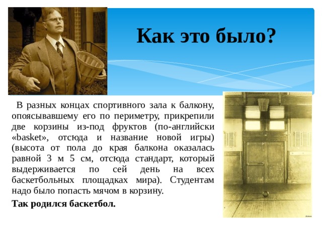 Как это было?  В разных концах спортивного зала к балкону, опоясывавшему его по периметру, прикрепили две корзины из-под фруктов (по-английски «basket», отсюда и название новой игры) (высота от пола до края балкона оказалась равной 3 м 5 см, отсюда стандарт, который выдерживается по сей день на всех баскетбольных площадках мира). Студентам надо было попасть мячом в корзину. Так родился баскетбол. 