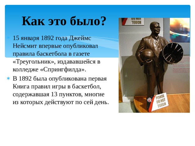 Как это было? 15 января 1892 года Джеймс Нейсмит впервые опубликовал правила баскетбола в газете «Треугольник», издававшейся в колледже «Спрингфилда». В 1892 была опубликована первая Книга правил игры в баскетбол, содержавшая 13 пунктов, многие из которых действуют по сей день. 
