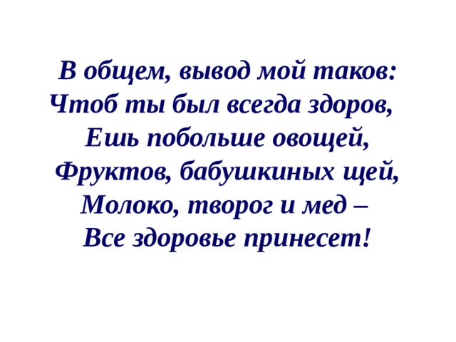 В общем, вывод мой таков: Чтоб ты был всегда здоров, Ешь побольше овощей, Фруктов, бабушкиных щей, Молоко, творог и мед – Все здоровье принесет! 