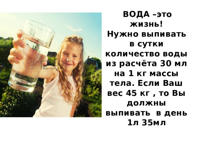  ВОДА –это жизнь!  Нужно выпивать в сутки количество воды из расчёта 30 мл на 1 кг массы тела. Если Ваш вес 45 кг , то Вы должны выпивать в день 1л 35мл 