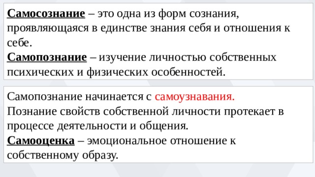 Самосознание – это одна из форм сознания, проявляющаяся в единстве знания себя и отношения к себе. Самопознание – изучение личностью собственных психических и физических особенностей. Самопознание начинается с самоузнавания. Познание свойств собственной личности протекает в процессе деятельности и общения. Самооценка – эмоциональное отношение к собственному образу. 