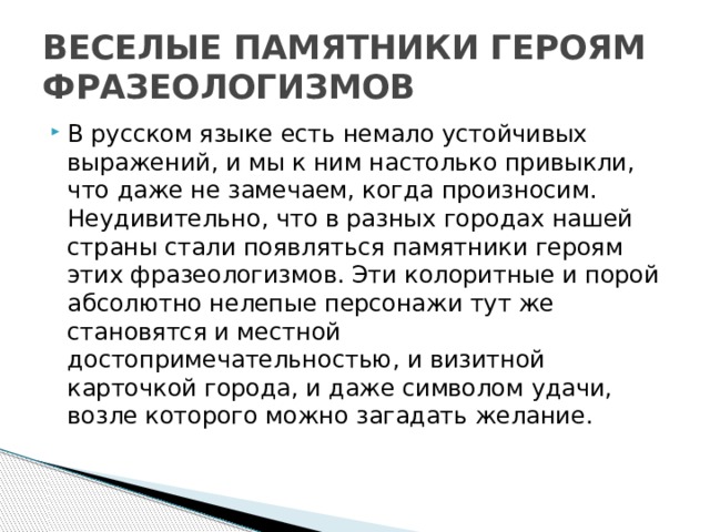ВЕСЕЛЫЕ ПАМЯТНИКИ ГЕРОЯМ ФРАЗЕОЛОГИЗМОВ В русском языке есть немало устойчивых выражений, и мы к ним настолько привыкли, что даже не замечаем, когда произносим. Неудивительно, что в разных городах нашей страны стали появляться памятники героям этих фразеологизмов. Эти колоритные и порой абсолютно нелепые персонажи тут же становятся и местной достопримечательностью, и визитной карточкой города, и даже символом удачи, возле которого можно загадать желание.    