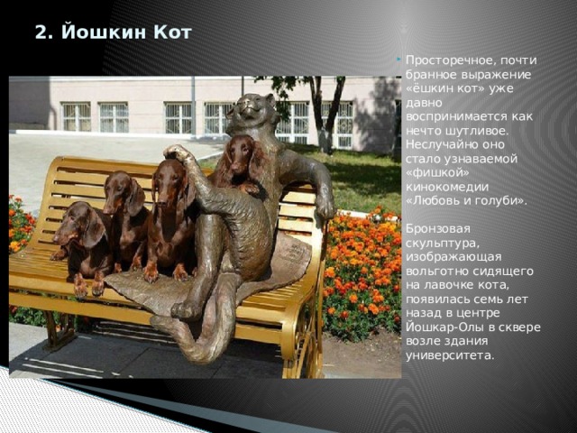 2. Йошкин Кот   Просторечное, почти бранное выражение «ёшкин кот» уже давно воспринимается как нечто шутливое. Неслучайно оно стало узнаваемой «фишкой» кинокомедии «Любовь и голуби».    Бронзовая скульптура, изображающая вольготно сидящего на лавочке кота, появилась семь лет назад в центре Йошкар-Олы в сквере возле здания университета.    