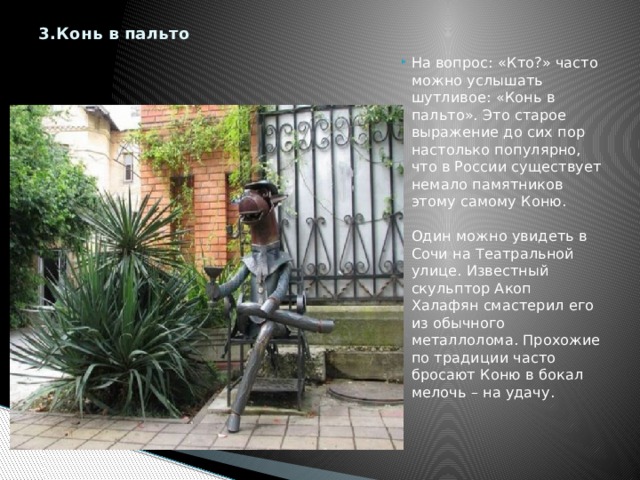 3.Конь в пальто   На вопрос: «Кто?» часто можно услышать шутливое: «Конь в пальто». Это старое выражение до сих пор настолько популярно, что в России существует немало памятников этому самому Коню.   Один можно увидеть в Сочи на Театральной улице. Известный скульптор Акоп Халафян смастерил его из обычного металлолома. Прохожие по традиции часто бросают Коню в бокал мелочь – на удачу.    