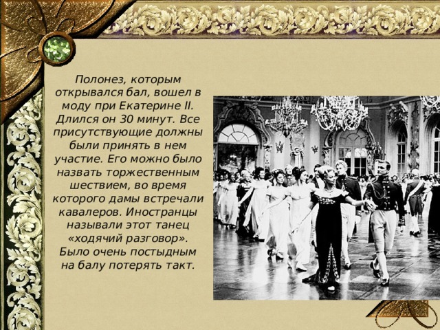  Полонез, которым открывался бал, вошел в моду при Екатерине II. Длился он 30 минут. Все присутствующие должны были принять в нем участие. Его можно было назвать торжественным шествием, во время которого дамы встречали кавалеров. Иностранцы называли этот танец «ходячий разговор». Было очень постыдным на балу потерять такт. 