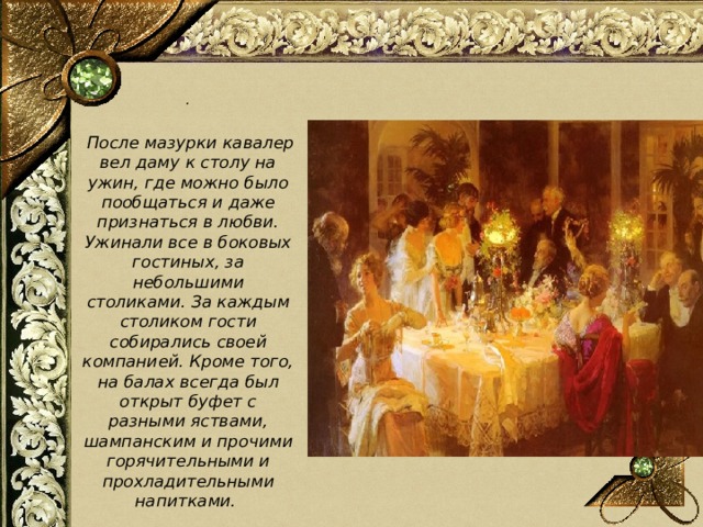 .   После мазурки кавалер вел даму к столу на ужин, где можно было пообщаться и даже признаться в любви. Ужинали все в боковых гостиных, за небольшими столиками. За каждым столиком гости собирались своей компанией. Кроме того, на балах всегда был открыт буфет с разными яствами, шампанским и прочими горячительными и прохладительными напитками. 