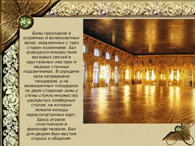  Балы проходили в огромных и великолепных залах, окруженных с трех сторон колоннами. Зал освещался множеством восковых свечей в хрустальных люстрах и медных стенных подсвечниках. В середине зала непрерывно танцевали, а на возвышенных площадках по двум сторонам залы у стены стояло множество раскрытых ломберных столов, на которых лежали колоды нераспечатанных карт. Здесь играли, сплетничали и философствовали. Бал для дворян был местом отдыха и общения.  