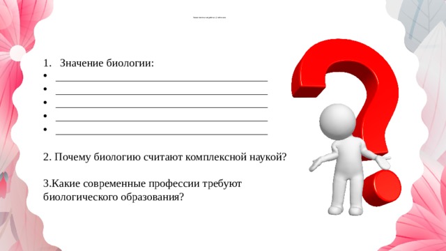  Самостоятельная работа с учебником Значение биологии: ______________________________________ ______________________________________ ______________________________________ ______________________________________ ______________________________________ 2. Почему биологию считают комплексной наукой? 3.Какие современные профессии требуют биологического образования? 