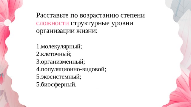 Расставьте по возрастанию степени сложности структурные уровни организации жизни: биосферный, клеточный, экосистемный, молекулярный, организменный, популяционно-видовой, 1.молекулярный; 2.клеточный; 3.организменный; 4.популяционно-видовой; 5.экосистемный; 5.биосферный. 