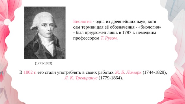 Биология - одна из древнейших наук, хотя сам термин для её обозначения - «биология» - был предложен лишь в 1797 г. немецким профессором  Т. Рузом. (1771-1803) В 1802 г. его стали употреблять в своих работах  Ж. Б. Ламарк  (1744-1829),  Л. К. Тревиранус   (1779-1864). 