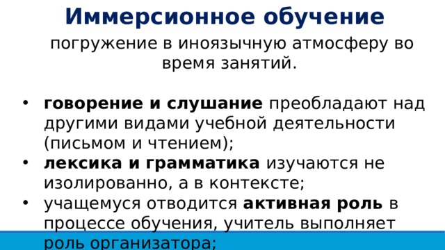 Иммерсионное обучение погружение в иноязычную атмосферу во время занятий. говорение и слушание преобладают над другими видами учебной деятельности (письмом и чтением); лексика и грамматика изучаются не изолированно, а в контексте; учащемуся отводится активная роль в процессе обучения, учитель выполняет роль организатора; использование родного языка при обучении исключено . 