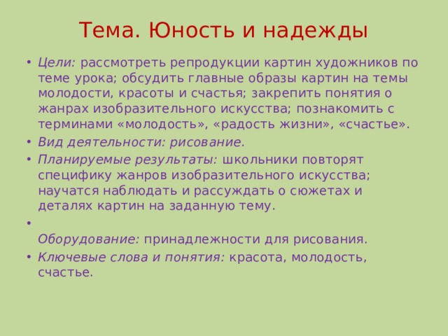 Тема. Юность и надежды   Цели: рассмотреть репродукции картин художников по теме урока; обсудить главные образы картин на темы молодости, красоты и счастья; закрепить понятия о жанрах изобразительного искусства; познакомить с терминами «молодость», «радость жизни», «счастье». Вид деятельности: рисование. Планируемые результаты: школьники повторят специфику жанров изобразительного искусства; научатся наблюдать и рассуждать о сюжетах и деталях картин на заданную тему.  Оборудование: принадлежности для рисования. Ключевые слова и понятия: красота, молодость, счастье. 