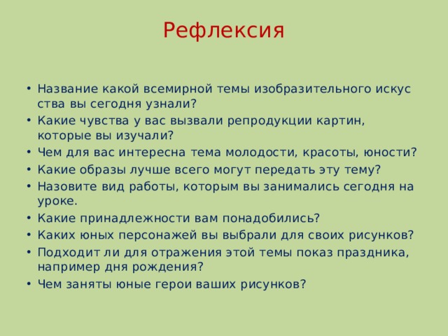 Рефлексия   Название какой всемирной темы изобразительного искус­ства вы сегодня узнали? Какие чувства у вас вызвали репродукции картин, которые вы изучали? Чем для вас интересна тема молодости, красоты, юности? Какие образы лучше всего могут передать эту тему? Назовите вид работы, которым вы занимались сегодня на уроке. Какие принадлежности вам понадобились? Каких юных персонажей вы выбрали для своих рисунков? Подходит ли для отражения этой темы показ праздника, например дня рождения? Чем заняты юные герои ваших рисунков? 
