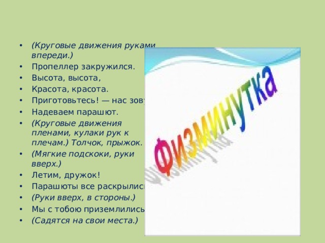   (Круговые движения руками впереди.) Пропеллер закружился. Высота, высота, Красота, красота. Приготовьтесь! — нас зовут. Надеваем парашют. (Круговые движения пленами, кулаки рук к плечам.) Толчок, прыжок. (Мягкие подскоки, руки вверх.) Летим, дружок! Парашюты все раскрылись, (Руки вверх, в стороны.) Мы с тобою приземлились! (Садятся на свои места.) 